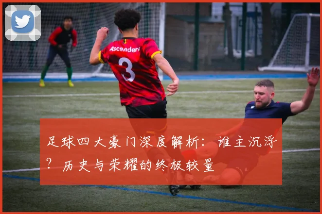 足球四大豪门深度解析：谁主沉浮？历史与荣耀的终极较量