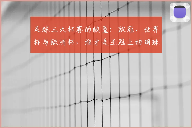 足球三大杯赛的较量:欧冠、世界杯与欧洲杯,谁才是王冠上的明珠?