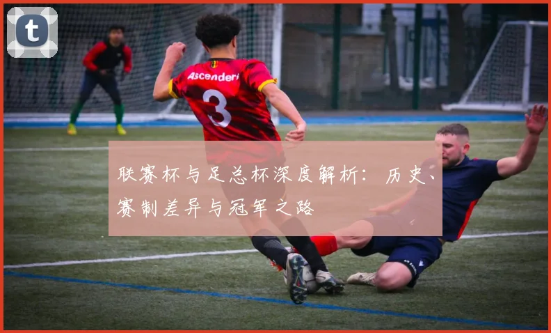 联赛杯与足总杯深度解析：历史、赛制差异与冠军之路