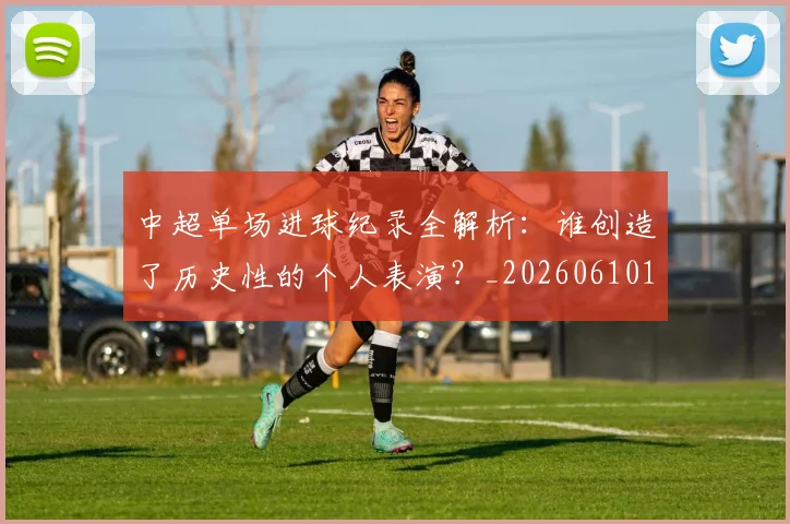 中超单场进球纪录全解析:谁创造了历史性的个人表演?_20260610190340