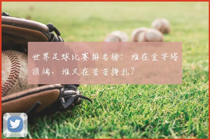 世界足球比赛排名榜:谁在金字塔顶端,谁又在苦苦挣扎?