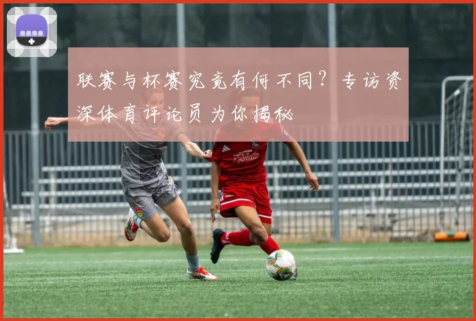 联赛与杯赛究竟有何不同?专访资深体育评论员为你揭秘