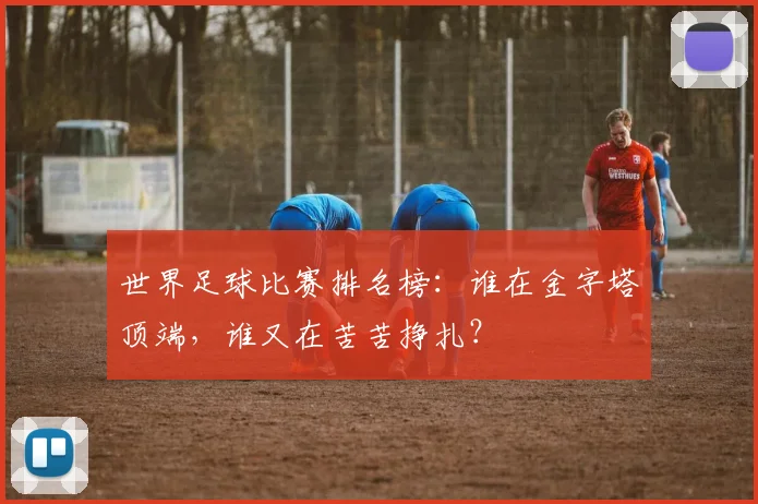世界足球比赛排名榜：谁在金字塔顶端，谁又在苦苦挣扎？