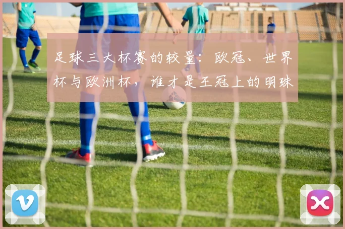 足球三大杯赛的较量:欧冠、世界杯与欧洲杯,谁才是王冠上的明珠?