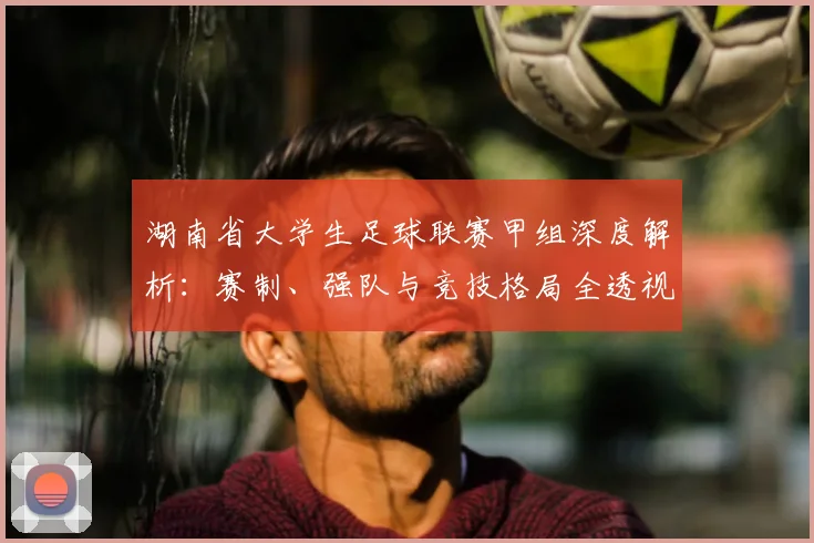 湖南省大学生足球联赛甲组深度解析:赛制、强队与竞技格局全透视